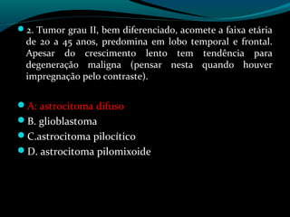 2. Tumor grau II, bem diferenciado, acomete a faixa etária
de 20 a 45 anos, predomina em lobo temporal e frontal.
Apesar do crescimento lento tem tendência para
degeneração maligna (pensar nesta quando houver
impregnação pelo contraste).
A: astrocitoma difuso
B. glioblastoma
C.astrocitoma pilocítico
D. astrocitoma pilomixoide
 