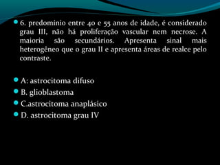 6. predomínio entre 40 e 55 anos de idade, é considerado
grau III, não há proliferação vascular nem necrose. A
maioria são secundários. Apresenta sinal mais
heterogêneo que o grau II e apresenta áreas de realce pelo
contraste.
A: astrocitoma difuso
B. glioblastoma
C.astrocitoma anaplásico
D. astrocitoma grau IV
 