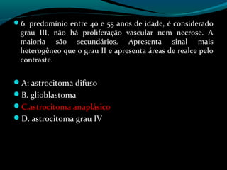 6. predomínio entre 40 e 55 anos de idade, é considerado
grau III, não há proliferação vascular nem necrose. A
maioria são secundários. Apresenta sinal mais
heterogêneo que o grau II e apresenta áreas de realce pelo
contraste.
A: astrocitoma difuso
B. glioblastoma
C.astrocitoma anaplásico
D. astrocitoma grau IV
 