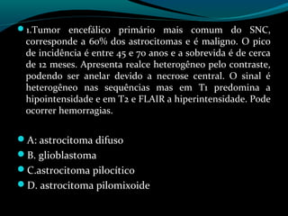 1.Tumor encefálico primário mais comum do SNC,
corresponde a 60% dos astrocitomas e é maligno. O pico
de incidência é entre 45 e 70 anos e a sobrevida é de cerca
de 12 meses. Apresenta realce heterogêneo pelo contraste,
podendo ser anelar devido a necrose central. O sinal é
heterogêneo nas sequências mas em T1 predomina a
hipointensidade e em T2 e FLAIR a hiperintensidade. Pode
ocorrer hemorragias.
A: astrocitoma difuso
B. glioblastoma
C.astrocitoma pilocítico
D. astrocitoma pilomixoide
 