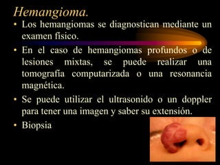 Hemangioma.Los hemangiomas se diagnostican mediante un examen físico. En el caso de hemangiomas profundos o de lesiones mixtas, se puede realizar una tomografía computarizada o una resonancia magnética. Se puede utilizar el ultrasonido o un doppler para tener una imagen y saber su extensión. Biopsia