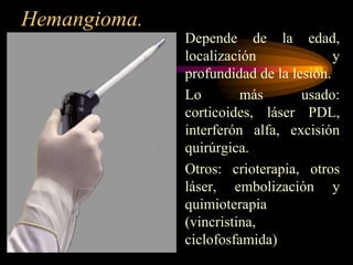 Hemangioma.Depende de la edad, localización y profundidad de la lesión.Lo más usado: corticoides, láser PDL, interferón alfa, excisión quirúrgica. Otros: crioterapia, otros láser, embolización y quimioterapia (vincristina, ciclofosfamida)