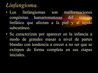 Linfangioma.Los linfangiomas son malformaciones congénitas hamartomatosasdel sistema linfático que afectan a la piel y al tejido subcutáneo. Se caracterizan por aparecer en la infancia a modo de grandes masas a nivel de partes blandas con tendencia a crecer a no ser que se extirpen de forma completa en sus etapas iniciales.