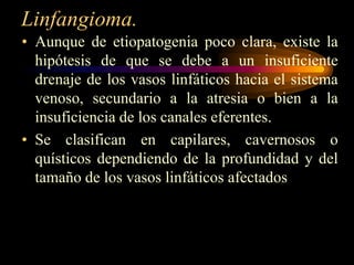 Linfangioma.Aunque de etiopatogenia poco clara, existe la hipótesis de que se debe a un insuficiente drenaje de los vasos linfáticos hacia el sistema venoso, secundario a la atresia o bien a la insuficiencia de los canales eferentes.Se clasifican en capilares, cavernosos o quísticos dependiendo de la profundidad y del tamaño de los vasos linfáticos afectados
