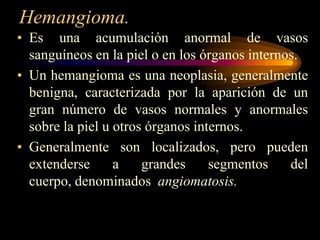 Hemangioma.Es una acumulación anormal de vasos sanguíneos en la piel o en los órganos internos.Un hemangioma es una neoplasia, generalmente benigna, caracterizada por la aparición de un gran número de vasos normales y anormales sobre la piel u otros órganos internos.Generalmente son localizados, pero pueden extenderse a grandes segmentos del cuerpo, denominados  angiomatosis.