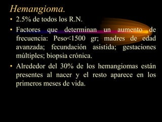 Hemangioma.2.5% de todos los R.N.Factores que determinan un aumento de frecuencia: Peso<1500 gr; madres de edad avanzada; fecundación asistida; gestaciones múltiples; biopsia crónica. Alrededor del 30% de los hemangiomas están presentes al nacer y el resto aparece en los primeros meses de vida.