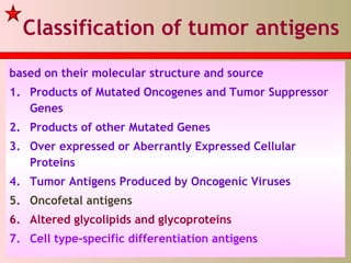Classification of tumor antigens
based on their molecular structure and source
1. Products of Mutated Oncogenes and Tumor Suppressor
Genes
2. Products of other Mutated Genes
3. Over expressed or Aberrantly Expressed Cellular
Proteins
4. Tumor Antigens Produced by Oncogenic Viruses
5. Oncofetal antigens
6. Altered glycolipids and glycoproteins
7. Cell type-specific differentiation antigens
 