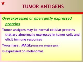 TUMOR ANTIGENS
Overexpressed or aberrantly expressed
proteins
Tumor antigens may be normal cellular proteins
that are abnormally expressed in tumor cells and
elicit immune responses
Tyrosinase , MAGE(melanoma antigen gene )
is expressed on melanomas
 