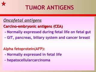 TUMOR ANTIGENS
Oncofetal antigens
Carcino-embryonic antigens (CEA)Carcino-embryonic antigens (CEA)
-- Normally expressed during fetal life on fetal gut
- GIT, pancreas, biliary system and cancer breast
Alpha fetoprotein(AFP):
-- Normally expressed in fetal life
- hepatocellularcarcinoma
 