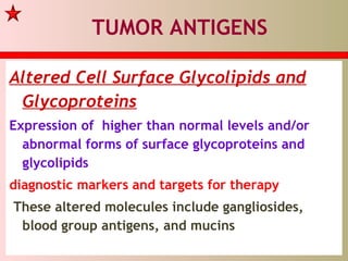 TUMOR ANTIGENS
Altered Cell Surface Glycolipids and
Glycoproteins
Expression of higher than normal levels and/or
abnormal forms of surface glycoproteins and
glycolipids
diagnostic markers and targets for therapy
These altered molecules include gangliosides,
blood group antigens, and mucins
 
