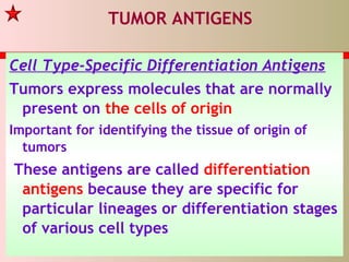 TUMOR ANTIGENS
Cell Type-Specific Differentiation Antigens
Tumors express molecules that are normally
present on the cells of origin
Important for identifying the tissue of origin of
tumors
These antigens are called differentiation
antigens because they are specific for
particular lineages or differentiation stages
of various cell types
 