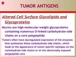 TUMOR ANTIGENS
Altered Cell Surface Glycolipids and
Glycoproteins
Mucins are high-molecular-weight glycoproteins
containing numerous O-linked carbohydrate side
chains on a core polypeptide
Tumors often have dysregulated expression of the enzymes
that synthesize these carbohydrate side chains, which
leads to the appearance of tumor-specific epitopes on the
carbohydrate side chains or on the abnormally exposed
polypeptide core
 