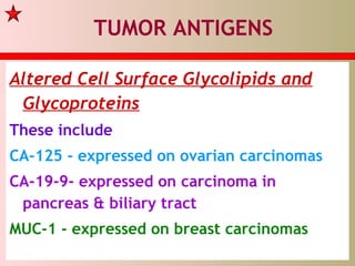 TUMOR ANTIGENS
Altered Cell Surface Glycolipids and
Glycoproteins
These include
CA-125 - expressed on ovarian carcinomas
CA-19-9- expressed on carcinoma in
pancreas & biliary tract
MUC-1 - expressed on breast carcinomas
 