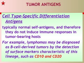 TUMOR ANTIGENS
Cell Type-Specific Differentiation
Antigens
typically normal self-antigens, and therefore
they do not induce immune responses in
tumor-bearing hosts
For example, lymphomas may be diagnosed
as B-cell-derived tumors by the detection
of surface markers characteristic of this
lineage, such as CD10 and CD20
 