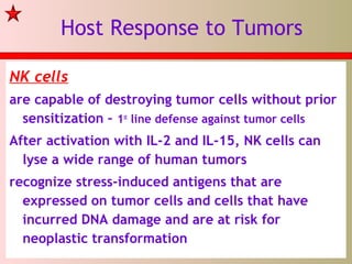 Host Response to Tumors
NK cells
are capable of destroying tumor cells without prior
sensitization – 1st
line defense against tumor cells
After activation with IL-2 and IL-15, NK cells can
lyse a wide range of human tumors
recognize stress-induced antigens that are
expressed on tumor cells and cells that have
incurred DNA damage and are at risk for
neoplastic transformation
 