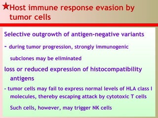 Host immune response evasion by
tumor cells
Selective outgrowth of antigen-negative variants
- during tumor progression, strongly immunogenic
subclones may be eliminated
loss or reduced expression of histocompatibility
antigens
- tumor cells may fail to express normal levels of HLA class I
molecules, thereby escaping attack by cytotoxic T cells
Such cells, however, may trigger NK cells
 