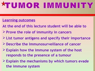 Learning outcomes
At the end of this lecture student will be able to
 Prove the role of immunity in cancers
 List tumor antigens and specify their importance
 Describe the Immunosurveillance of cancer
 Explain how the immune system of the host
responds to the presence of a tumour
 Explain the mechanisms by which tumors evade
the immune system
 