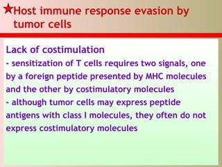 Host immune response evasion by
tumor cells
Lack of costimulation
- sensitization of T cells requires two signals, one
by a foreign peptide presented by MHC molecules
and the other by costimulatory molecules
- although tumor cells may express peptide
antigens with class I molecules, they often do not
express costimulatory molecules
 