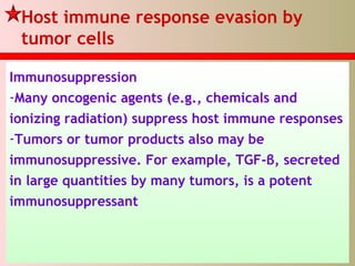 Host immune response evasion by
tumor cells
Immunosuppression
-Many oncogenic agents (e.g., chemicals and
ionizing radiation) suppress host immune responses
-Tumors or tumor products also may be
immunosuppressive. For example, TGF-β, secreted
in large quantities by many tumors, is a potent
immunosuppressant
 