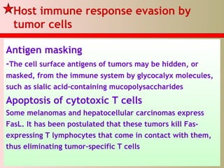 Host immune response evasion by
tumor cells
Antigen masking
-The cell surface antigens of tumors may be hidden, or
masked, from the immune system by glycocalyx molecules,
such as sialic acid–containing mucopolysaccharides
Apoptosis of cytotoxic T cells
Some melanomas and hepatocellular carcinomas express
FasL. It has been postulated that these tumors kill Fas-
expressing T lymphocytes that come in contact with them,
thus eliminating tumor-specific T cells
 