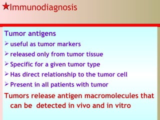 Immunodiagnosis
Tumor antigens
 useful as tumor markers
 released only from tumor tissue
 Specific for a given tumor type
 Has direct relationship to the tumor cell
 Present in all patients with tumor
Tumors release antigen macromolecules that
can be detected in vivo and in vitro
 