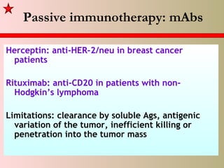 Passive immunotherapy: mAbs
Herceptin: anti-HER-2/neu in breast cancer
patients
Rituximab: anti-CD20 in patients with non-
Hodgkin’s lymphoma
Limitations: clearance by soluble Ags, antigenic
variation of the tumor, inefficient killing or
penetration into the tumor mass
 