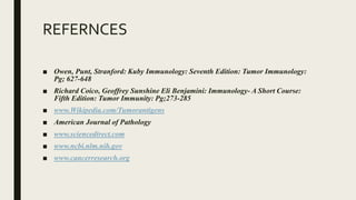 REFERNCES
■ Owen, Punt, Stranford: Kuby Immunology: Seventh Edition: Tumor Immunology:
Pg; 627-648
■ Richard Coico, Geoffrey Sunshine Eli Benjamini: Immunology- A Short Course:
Fifth Edition: Tumor Immunity: Pg;273-285
■ www.Wikipedia.com/Tumorantigens
■ American Journal of Pathology
■ www.sciencedirect.com
■ www.ncbi.nlm.nih.gov
■ www.cancerresearch.org
 