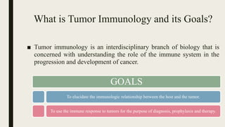 What is Tumor Immunology and its Goals?
■ Tumor immunology is an interdisciplinary branch of biology that is
concerned with understanding the role of the immune system in the
progression and development of cancer.
GOALS
To elucidate the immunologic relationship between the host and the tumor.
To use the immune response to tumors for the purpose of diagnosis, prophylaxis and therapy.
 