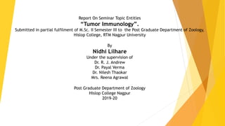 Report On Seminar Topic Entitles
“Tumor Immunology”.
Submitted in partial fulfilment of M.Sc. II Semester III to the Post Graduate Department of Zoology,
Hislop College, RTM Nagpur University
By
Nidhi Lilhare
Under the supervision of
Dr. R. J. Andrew
Dr. Payal Verma
Dr. Nilesh Thaokar
Mrs. Reena Agrawal
Post Graduate Department of Zoology
Hislop College Nagpur
2019-20
 