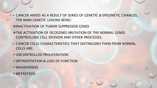 • CANCER ARISES AS A RESULT OF SERIES OF GENETIC & EPIGENETIC CHANGES,
THE MAIN GENETIC LESIONS BEING:
INACTIVATION OF TUMOR SUPPRESSOR GENES
THE ACTIVATION OF OCOGENES (MUTATION OF THE NORMAL GENES
CONTROLLING CELL DIVISION AND OTHER PROCESSES.
• CANCER CELLS CHARACTERISTICS THAT DISTINGUISH THEM FROM NORMAL
CELLS ARE;
UNCONTROLLED PROLIFERATION
DIFFRENTIATION & LOSS OF FUNCTION
INVASIVENESS
METASTASIS
 