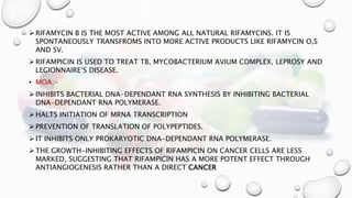  RIFAMYCIN B IS THE MOST ACTIVE AMONG ALL NATURAL RIFAMYCINS. IT IS
SPONTANEOUSLY TRANSFROMS INTO MORE ACTIVE PRODUCTS LIKE RIFAMYCIN O,S
AND SV.
 RIFAMPICIN IS USED TO TREAT TB, MYCOBACTERIUM AVIUM COMPLEX, LEPROSY AND
LEGIONNAIRE’S DISEASE.
• MOA:-
 INHIBITS BACTERIAL DNA-DEPENDANT RNA SYNTHESIS BY INHIBITING BACTERIAL
DNA-DEPENDANT RNA POLYMERASE.
 HALTS INITIATION OF MRNA TRANSCRIPTION
 PREVENTION OF TRANSLATION OF POLYPEPTIDES.
 IT INHIBITS ONLY PROKARYOTIC DNA-DEPENDANT RNA POLYMERASE.
 THE GROWTH-INHIBITING EFFECTS OF RIFAMPICIN ON CANCER CELLS ARE LESS
MARKED, SUGGESTING THAT RIFAMPICIN HAS A MORE POTENT EFFECT THROUGH
ANTIANGIOGENESIS RATHER THAN A DIRECT CANCER
 