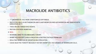 MACROLIDE ANTIBIOTICS
• 1ST OBTAINED IN 1952 FROM STREPTOMYCES ERYTHREUS.
• PROTOTYPE DRUG ID ERYTHROMYCIN AND CLARITHROMYCIN AND AZITHROMYCIN ARE SEMISYNTHETIC
DERIVATIVES OF IT.
• THESE ARE BACTERIOSTATIC AGENTS.
• PROTEIN SYNTHESIS INHIBITORS.
 MOA:-
• REVERSIBLY BIND TO 50S RIBOSOMAL SUBUNIT.
• INHIBIT POLYPEPTIDE CHAIN ELONGATION & PROTEIN SYNTHESIS INHIBITION.
• RESULTING INHIBITION OF GROWTH & MULTIPLICATION.
• CAUSE SELECTIVE TOXICITY BECAUSE IT DO NOT INHIBIT 60S/40S SUBUNITS OF MAMMALIAN CELLS.
 