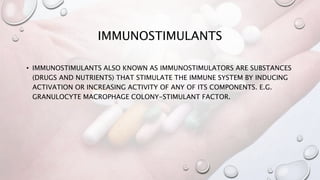 IMMUNOSTIMULANTS
• IMMUNOSTIMULANTS ALSO KNOWN AS IMMUNOSTIMULATORS ARE SUBSTANCES
(DRUGS AND NUTRIENTS) THAT STIMULATE THE IMMUNE SYSTEM BY INDUCING
ACTIVATION OR INCREASING ACTIVITY OF ANY OF ITS COMPONENTS. E.G.
GRANULOCYTE MACROPHAGE COLONY-STIMULANT FACTOR.
 