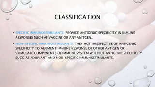CLASSIFICATION
• SPECIFIC IMMUNOSTIMULANTS: PROVIDE ANTIGENIC SPECIFICITY IN IMMUNE
RESPONSES SUCH AS VACCINE OR ANY ANITGEN.
• NON-SPECIFIC IMMUNOSTIMULANTS: THEY ACT IRRESPECTIVE OF ANTIGENIC
SPECIFICITY TO AUGMENT IMMUNE RESPONSE OF OTHER ANTIGEN OR
STIMULATE COMPONENTS OF IMMUNE SYSTEM WITHOUT ANTIGENIC SPECIFICITY
SUCG AS ADJUVANT AND NON-SPECIFIC IMMUNOSTIMULANTS.
 