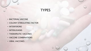 TYPES
• BACTERIAL VACCINE
• COLONY STIMULATING FACTOR
• INTERFERONS
• INTERLEUKINS
• THERAPEUTIC VACCINES
• VACCINE COMBINATIONS
• VIRAL VACCINES
 