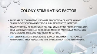 COLONY STIMULATING FACTOR
• THESE ARE GLYCOPROTEINS, PROMOTE PRODUCTION OF WBC’S (MAINLY
GRANULOCYTES SUCH AS NEUTROPHILS) IN RESPONSE TO INFECTION.
• ADMINISTRATION OF EXOGENOUS COLONY STIMULATING FACTOR STIMULATES
BONE MARROW STEM CELLS TO PRODUCE MORE OF PARTICULAR WBC’S . NEW
WBC’S MIGRATE TO BLOOD AND FIGHT INFECTION.
• USE: USED IN PATIENTS UNDERGOING CANCER TREATMENT THAT CAUSES
NEUTROPENIA. THEY REDUCE THE TIME WHERE PATIENTS ARE NEUTROPENIC.
 
