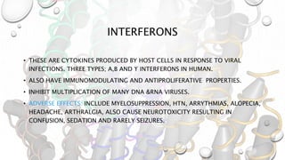 INTERFERONS
• THESE ARE CYTOKINES PRODUCED BY HOST CELLS IN RESPONSE TO VIRAL
INFECTIONS. THREE TYPES; Α,Β AND ϒ INTERFERONS IN HUMAN.
• ALSO HAVE IMMUNOMODULATING AND ANTIPROLIFERATIVE PROPERTIES.
• INHIBIT MULTIPLICATION OF MANY DNA &RNA VIRUSES.
• ADVERSE EFFECTS: INCLUDE MYELOSUPPRESSION, HTN, ARRYTHMIAS, ALOPECIA,
HEADACHE, ARTHRALGIA, ALSO CAUSE NEUROTOXICITY RESULTING IN
CONFUSION, SEDATION AND RARELY SEIZURES.
 