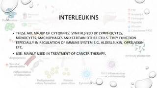 INTERLEUKINS
• THESE ARE GROUP OF CYTOKINES, SYNTHESIZED BY LYMPHOCYTES,
MONOCYTES, MACROPHAGES AND CERTAIN OTHER CELLS. THEY FUNCTION
ESPECIALLY IN REGULATION OF IMMUNE SYSTEM E.G. ALDESLEUKIN, OPRELVEKIN
ETC.
• USE: MAINLY USED IN TREATMENT OF CANCER THERAPY.
 