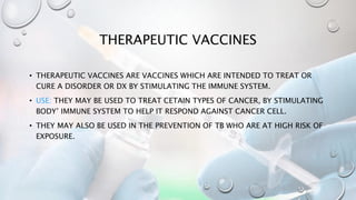 THERAPEUTIC VACCINES
• THERAPEUTIC VACCINES ARE VACCINES WHICH ARE INTENDED TO TREAT OR
CURE A DISORDER OR DX BY STIMULATING THE IMMUNE SYSTEM.
• USE: THEY MAY BE USED TO TREAT CETAIN TYPES OF CANCER, BY STIMULATING
BODY’ IMMUNE SYSTEM TO HELP IT RESPOND AGAINST CANCER CELL.
• THEY MAY ALSO BE USED IN THE PREVENTION OF TB WHO ARE AT HIGH RISK OF
EXPOSURE.
 