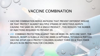 VACCINE COMBINATION
• VACCINE COMBINATION MERGE ANTIGENS THAT PREVENT DIFFERENT DISEASE
OR THAT PROTECT AGAINST MULTIPLE STRAINS OF INFECTIOUS AGENTS
CAUSING THE SAME DX. INTO A SINGLE PRODUCT , THIS REDUCES THE NUMBER
OF INJECTIONS REQUIRED TO PREVENT DX.
• USE: COMBINED PROTECTION AGAINST TWO OR MORE DX. INTO ONE SHOT. THE
MEASLES, MUMPS & RUBELLA VACCINE (MMR) & DIPTHERIA, TETANUS & PERTUSIS
VACCINE (DTAP) EACH PROTECT CHILDREN AGAINST THREE DX & THUS FEWER
DELAYS IN DX PROTECTION FOR CHILDREN.
 