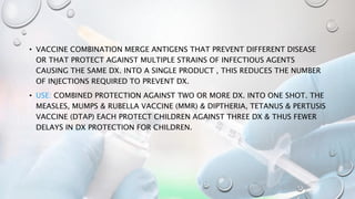 • VACCINE COMBINATION MERGE ANTIGENS THAT PREVENT DIFFERENT DISEASE
OR THAT PROTECT AGAINST MULTIPLE STRAINS OF INFECTIOUS AGENTS
CAUSING THE SAME DX. INTO A SINGLE PRODUCT , THIS REDUCES THE NUMBER
OF INJECTIONS REQUIRED TO PREVENT DX.
• USE: COMBINED PROTECTION AGAINST TWO OR MORE DX. INTO ONE SHOT. THE
MEASLES, MUMPS & RUBELLA VACCINE (MMR) & DIPTHERIA, TETANUS & PERTUSIS
VACCINE (DTAP) EACH PROTECT CHILDREN AGAINST THREE DX & THUS FEWER
DELAYS IN DX PROTECTION FOR CHILDREN.
 
