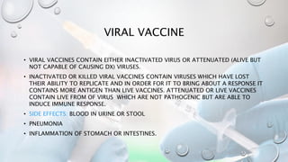 VIRAL VACCINE
• VIRAL VACCINES CONTAIN EITHER INACTIVATED VIRUS OR ATTENUATED (ALIVE BUT
NOT CAPABLE OF CAUSING DX) VIRUSES.
• INACTIVATED OR KILLED VIRAL VACCINES CONTAIN VIRUSES WHICH HAVE LOST
THEIR ABILITY TO REPLICATE AND IN ORDER FOR IT TO BRING ABOUT A RESPONSE IT
CONTAINS MORE ANTIGEN THAN LIVE VACCINES. ATTENUATED OR LIVE VACCINES
CONTAIN LIVE FROM OF VIRUS WHICH ARE NOT PATHOGENIC BUT ARE ABLE TO
INDUCE IMMUNE RESPONSE.
• SIDE EFFECTS: BLOOD IN URINE OR STOOL
• PNEUMONIA
• INFLAMMATION OF STOMACH OR INTESTINES.
 