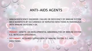 ANTI-AIDS AGENTS
• IMMUNODEFICIENCY DISORDER: FAILURE OR DEFICIENCY OF IMMUNE SYSTEM
WICH MANIFESTS BY OCCURRENCE OF REPEATED INFECTIONS IN INDIVIDUALS
WITH IMMUNE DEFICIENCY DX.
• TYPES:-
• PRIMARY: GENETIC OR DEVELOPMENTAL ABNORMALITIES OF IMMUNE SYSTEM
E.G. RETICULAR DYSGENESIS.
• SECONDARY: ACQUIRED SUPPRESSION OF IMMUNE SYSTEM. E.G. AIDS,
INFECTIONS.
 
