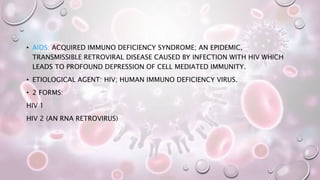 • AIDS: ACQUIRED IMMUNO DEFICIENCY SYNDROME; AN EPIDEMIC,
TRANSMISSIBLE RETROVIRAL DISEASE CAUSED BY INFECTION WITH HIV WHICH
LEADS TO PROFOUND DEPRESSION OF CELL MEDIATED IMMUNITY.
• ETIOLOGICAL AGENT: HIV; HUMAN IMMUNO DEFICIENCY VIRUS.
• 2 FORMS:
HIV 1
HIV 2 (AN RNA RETROVIRUS)
 