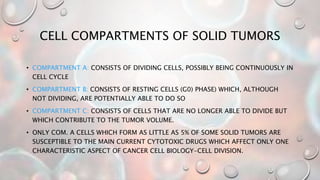 CELL COMPARTMENTS OF SOLID TUMORS
• COMPARTMENT A: CONSISTS OF DIVIDING CELLS, POSSIBLY BEING CONTINUOUSLY IN
CELL CYCLE
• COMPARTMENT B: CONSISTS OF RESTING CELLS (G0) PHASE) WHICH, ALTHOUGH
NOT DIVIDING, ARE POTENTIALLY ABLE TO DO SO
• COMPARTMENT C: CONSISTS OF CELLS THAT ARE NO LONGER ABLE TO DIVIDE BUT
WHICH CONTRIBUTE TO THE TUMOR VOLUME.
• ONLY COM. A CELLS WHICH FORM AS LITTLE AS 5% OF SOME SOLID TUMORS ARE
SUSCEPTIBLE TO THE MAIN CURRENT CYTOTOXIC DRUGS WHICH AFFECT ONLY ONE
CHARACTERISTIC ASPECT OF CANCER CELL BIOLOGY-CELL DIVISION.
 