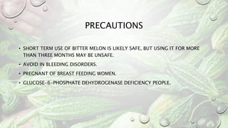 PRECAUTIONS
• SHORT TERM USE OF BITTER MELON IS LIKELY SAFE, BUT USING IT FOR MORE
THAN THREE MONTHS MAY BE UNSAFE.
• AVOID IN BLEEDING DISORDERS.
• PREGNANT OF BREAST FEEDING WOMEN.
• GLUCOSE-6-PHOSPHATE DEHYDROGENASE DEFICIENCY PEOPLE.
 