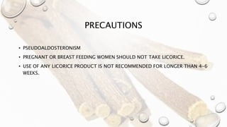 PRECAUTIONS
• PSEUDOALDOSTERONISM
• PREGNANT OR BREAST FEEDING WOMEN SHOULD NOT TAKE LICORICE.
• USE OF ANY LICORICE PRODUCT IS NOT RECOMMENDED FOR LONGER THAN 4-6
WEEKS.
 