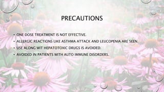 PRECAUTIONS
• ONE DOSE TREATMENT IS NOT EFFECTIVE.
• ALLERGIC REACTIONS LIKE ASTHMA ATTACK AND LEUCOPENIA ARE SEEN.
• USE ALONG WIT HEPATOTOXIC DRUGS IS AVOIDED.
• AVOIDED IN PATIENTS WITH AUTO IMMUNE DISORDERS.
 