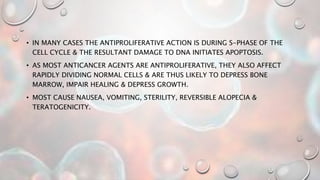 • IN MANY CASES THE ANTIPROLIFERATIVE ACTION IS DURING S-PHASE OF THE
CELL CYCLE & THE RESULTANT DAMAGE TO DNA INITIATES APOPTOSIS.
• AS MOST ANTICANCER AGENTS ARE ANTIPROLIFERATIVE, THEY ALSO AFFECT
RAPIDLY DIVIDING NORMAL CELLS & ARE THUS LIKELY TO DEPRESS BONE
MARROW, IMPAIR HEALING & DEPRESS GROWTH.
• MOST CAUSE NAUSEA, VOMITING, STERILITY, REVERSIBLE ALOPECIA &
TERATOGENICITY.
 