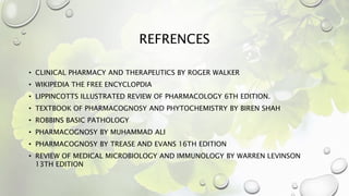 REFRENCES
• CLINICAL PHARMACY AND THERAPEUTICS BY ROGER WALKER
• WIKIPEDIA THE FREE ENCYCLOPDIA
• LIPPINCOTTS ILLUSTRATED REVIEW OF PHARMACOLOGY 6TH EDITION.
• TEXTBOOK OF PHARMACOGNOSY AND PHYTOCHEMISTRY BY BIREN SHAH
• ROBBINS BASIC PATHOLOGY
• PHARMACOGNOSY BY MUHAMMAD ALI
• PHARMACOGNOSY BY TREASE AND EVANS 16TH EDITION
• REVIEW OF MEDICAL MICROBIOLOGY AND IMMUNOLOGY BY WARREN LEVINSON
13TH EDITION
 